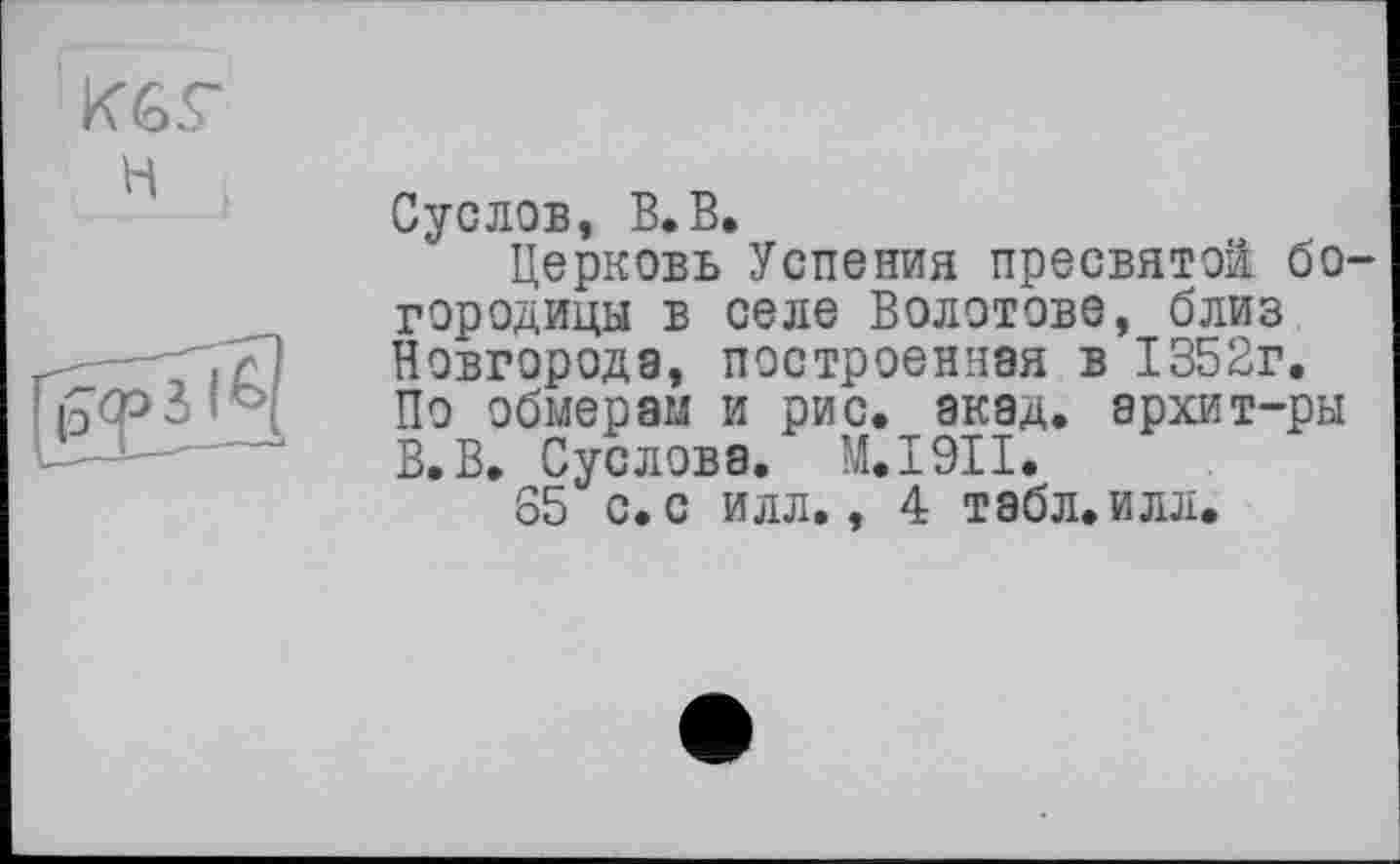 ﻿К6Г H

Суслов, В.В,
Церковь Успения пресвятой богородицы в селе Болотове, близ Новгорода, построенная в 1352г. По обмерам и рис. акад, архит-ры В.В. Суслова. M.I9II.
S5 с. с илл., 4 табл. илл.